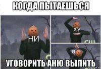 когда пытаешься уговорить аню выпить