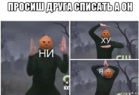 просиш друга списать а он 