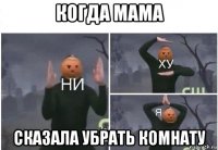 когда мама сказала убрать комнату