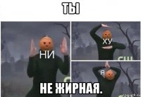 ты не жирная.