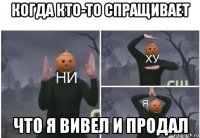 когда кто-то спращивает что я вивел и продал