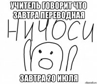 учитель говорит что завтра переводная завтра 20 июля