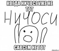 когда ничосе уже не тот савсем не тот