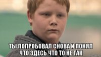  ты попробовал снова и понял что здесь что то не так