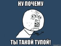 ну почему ты такой тупой!