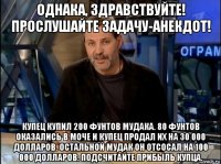 однака, здравствуйте! прослушайте задачу-анекдот! купец купил 200 фунтов мудака. 80 фунтов оказались в моче и купец продал их на 30 000 долларов. остальной мудак он отсосал на 100 000 долларов. подсчитайте прибыль купца.