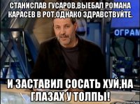 станислав гусаров,выебал романа карасев в рот,однако здравствуйте. и заставил сосать хуй,на глазах у толпы!