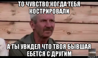 то чувство когда тебя кострировали а ты увидел что твоя бывшая ебется с другим