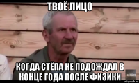 твоё лицо когда стёпа не подождал в конце года после физики