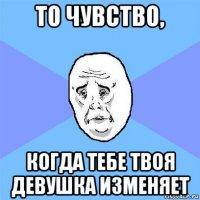 то чувство, когда тебе твоя девушка изменяет