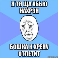 я тя ща убью нахрэн бошка к хрену отлетит