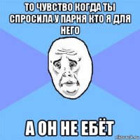 то чувство когда ты спросила у парня кто я для него а он не ебёт