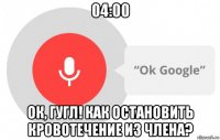 04:00 ок, гугл! как остановить кровотечение из члена?