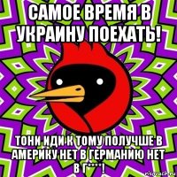 самое время в украину поехать! тони иди к тому получше в америку нет в германию нет в г****!