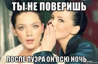 ты не поверишь после пуэра он всю ночь....