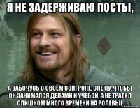 я не задерживаю посты, а забочусь о своём соигроке, слежу, чтобы он занимался делами и учёбой, а не тратил слишком много времени на ролевые