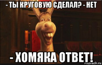 - ты круговую сделал? - нет - хомяка ответ!