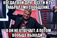 когда твой друг в сети и ты набрал ему сообщение, а он не отвечает, а потом вообще выходит!