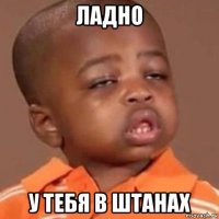 ладно у тебя в штанах