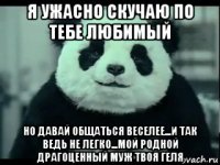 я ужасно скучаю по тебе любимый но давай общаться веселее...и так ведь не легко...мой родной драгоценный муж твоя геля