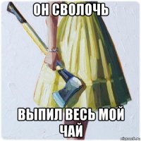 он сволочь выпил весь мой чай