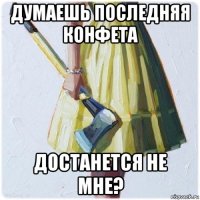 думаешь последняя конфета достанется не мне?