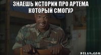 знаешь истории про артема который смогу? 