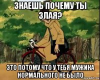 знаешь почему ты злая? это потому что у тебя мужика нормального не было