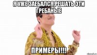 я уже заебался,решать эти гребаные примеры!!!