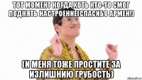 тот момент когда хоть кто-то смог поднять настроение(спасибо армен!) (и меня тоже простите за излишнию грубость)