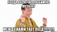 когда включил любимую музыку между нами тает леед!!1!11!1