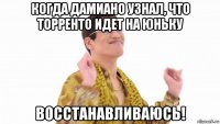 когда дамиано узнал, что торренто идет на юньку восстанавливаюсь!