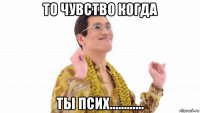 то чувство когда ты псих............