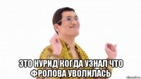  это нурид когда узнал что фролова уволилась