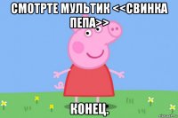 смотрте мультик <<свинка пепа>> конец.