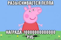 разыскивается пеппа награда: 10000000000000 руб.