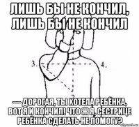 лишь бы не кончил, лишь бы не кончил — дорогая, ты хотела ребёнка, вот я и кончил! что ж я, сестрице ребёнка сделать не помогу?