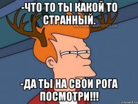 -что то ты какой то странный. -да ты на свои рога посмотри!!!