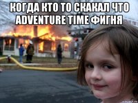 когда кто то скакал что adventure time фигня 