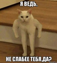 я ведь, не слабее тебя,да?