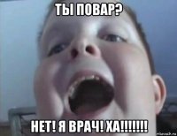 ты повар? нет! я врач! ха!!!!!!!