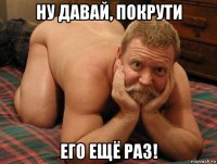 ну давай, покрути его ещё раз!