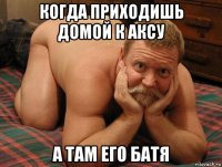 когда приходишь домой к аксу а там его батя