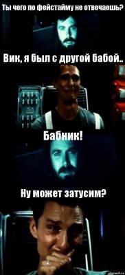 Ты чего по фейстайму не отвечаешь? Вик, я был с другой бабой.. Бабник! Ну может затусим?