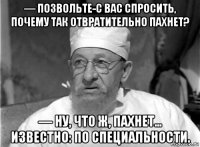 — позвольте-с вас спросить, почему так отвратительно пахнет? — ну, что ж, пахнет... известно: по специальности.