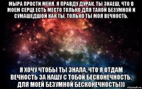 мыра прости меня. я правду дурак. ты знаеш, что в моем серце есть место только для такой безумной и сумашедшой как ты. только ты моя вечность. я хочу чтобы ты знала, что я отдам вечность за нашу с тобой бесконечность. для моей безумной бесконечносты))