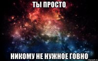 ты просто никому не нужное говно