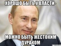 хорошо быть у власти- можно быть жестоким дураком