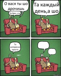 О вася ты шо дрочишь Не,Ярик, а ты? Та каждый день,а шо Та интересно просто  