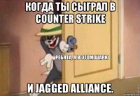 когда ты сыграл в counter strike и jagged alliance.